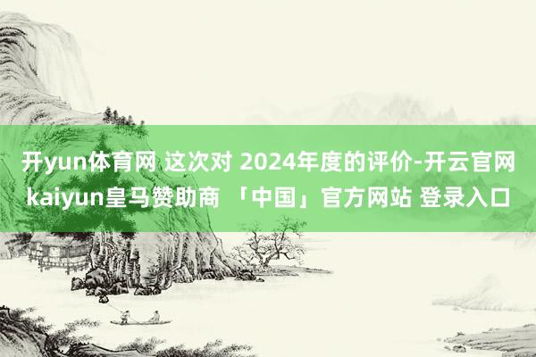 开yun体育网 这次对 2024年度的评价-开云官网kaiyun皇马赞助商 「中国」官方网站 登录入口