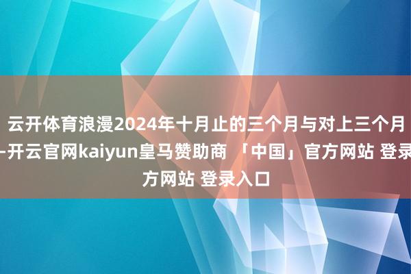 云开体育浪漫2024年十月止的三个月与对上三个月比拟-开云官网kaiyun皇马赞助商 「中国」官方网站 登录入口