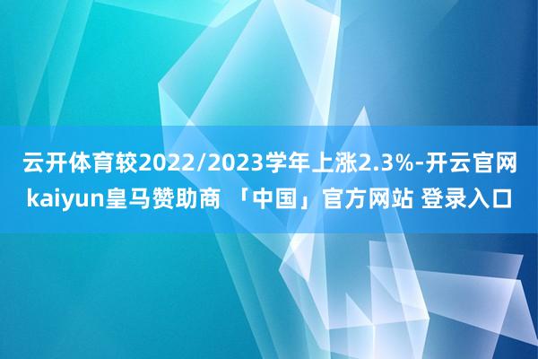 云开体育较2022/2023学年上涨2.3%-开云官网kaiyun皇马赞助商 「中国」官方网站 登录入口