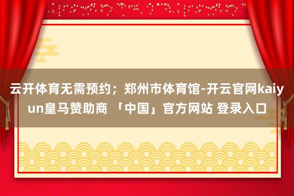 云开体育无需预约;郑州市体育馆-开云官网kaiyun皇马赞助商 「中国」官方网站 登录入口