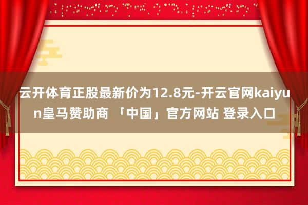 云开体育正股最新价为12.8元-开云官网kaiyun皇马赞助商 「中国」官方网站 登录入口