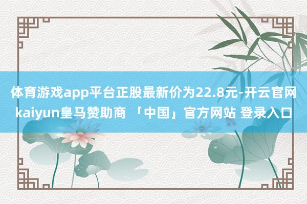 体育游戏app平台正股最新价为22.8元-开云官网kaiyun皇马赞助商 「中国」官方网站 登录入口