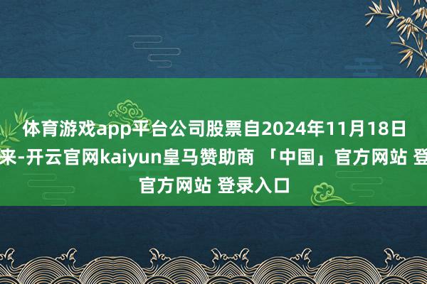 体育游戏app平台公司股票自2024年11月18日复牌以来-开云官网kaiyun皇马赞助商 「中国」官方网站 登录入口