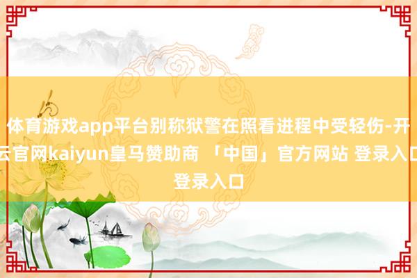 体育游戏app平台别称狱警在照看进程中受轻伤-开云官网kaiyun皇马赞助商 「中国」官方网站 登录入口