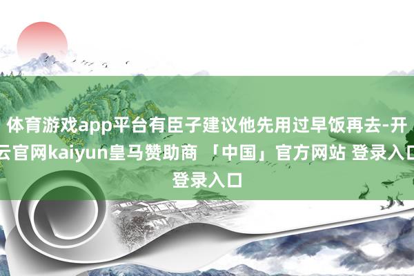 体育游戏app平台有臣子建议他先用过早饭再去-开云官网kaiyun皇马赞助商 「中国」官方网站 登录入口