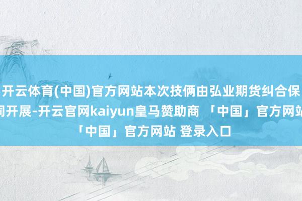 开云体育(中国)官方网站本次技俩由弘业期货纠合保障公司共同开展-开云官网kaiyun皇马赞助商 「中国」官方网站 登录入口