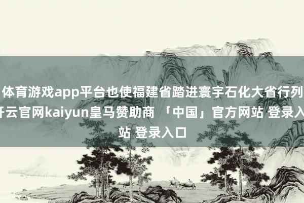 体育游戏app平台也使福建省踏进寰宇石化大省行列-开云官网kaiyun皇马赞助商 「中国」官方网站 登录入口