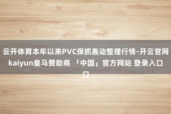 云开体育本年以来PVC保抓轰动整理行情-开云官网kaiyun皇马赞助商 「中国」官方网站 登录入口