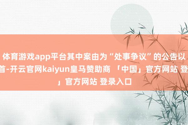 体育游戏app平台其中案由为“处事争议”的公告以7则居首-开云官网kaiyun皇马赞助商 「中国」官方网站 登录入口
