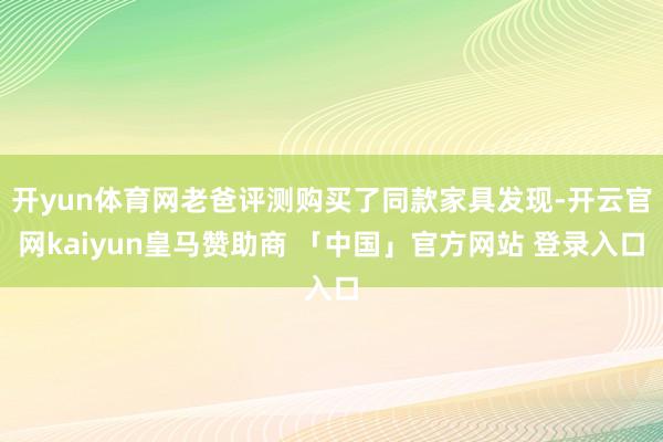 开yun体育网老爸评测购买了同款家具发现-开云官网kaiyun皇马赞助商 「中国」官方网站 登录入口