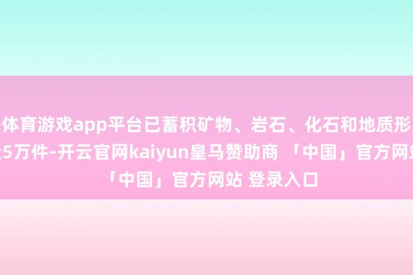体育游戏app平台已蓄积矿物、岩石、化石和地质形态等标本近5万件-开云官网kaiyun皇马赞助商 「中国」官方网站 登录入口