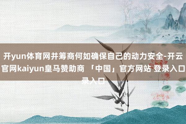 开yun体育网并筹商何如确保自己的动力安全-开云官网kaiyun皇马赞助商 「中国」官方网站 登录入口