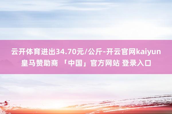 云开体育进出34.70元/公斤-开云官网kaiyun皇马赞助商 「中国」官方网站 登录入口