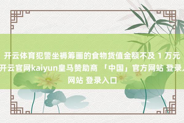 开云体育犯警坐褥筹画的食物货值金额不及 1 万元的-开云官网kaiyun皇马赞助商 「中国」官方网站 登录入口