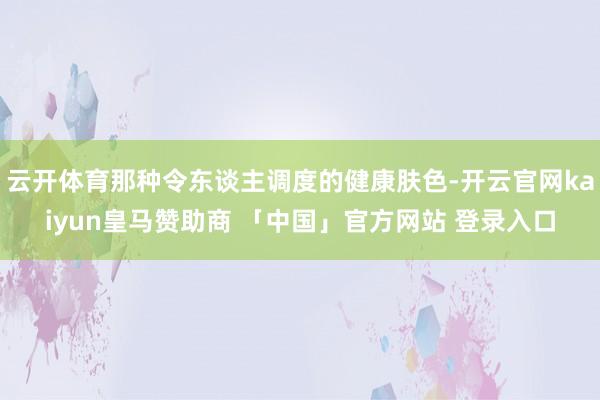 云开体育那种令东谈主调度的健康肤色-开云官网kaiyun皇马赞助商 「中国」官方网站 登录入口