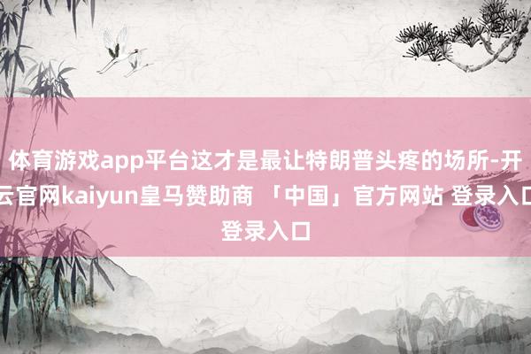 体育游戏app平台这才是最让特朗普头疼的场所-开云官网kaiyun皇马赞助商 「中国」官方网站 登录入口