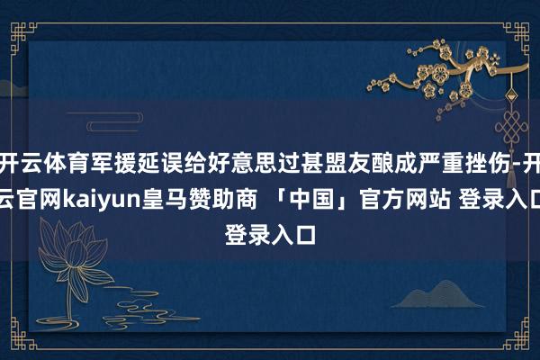 开云体育军援延误给好意思过甚盟友酿成严重挫伤-开云官网kaiyun皇马赞助商 「中国」官方网站 登录入口