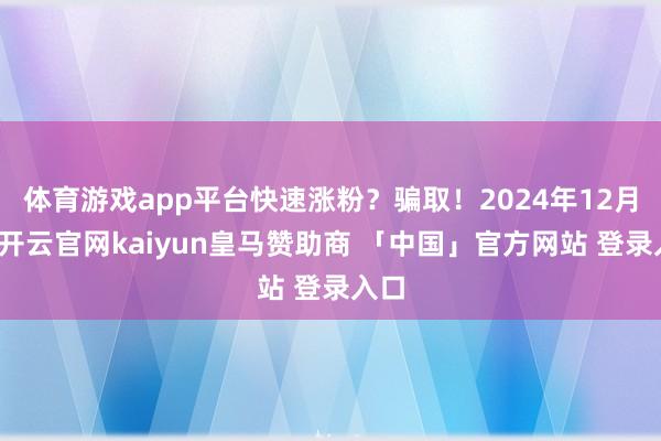 体育游戏app平台快速涨粉？骗取！2024年12月初-开云官网kaiyun皇马赞助商 「中国」官方网站 登录入口