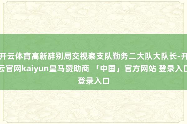 开云体育高新辞别局交视察支队勤务二大队大队长-开云官网kaiyun皇马赞助商 「中国」官方网站 登录入口