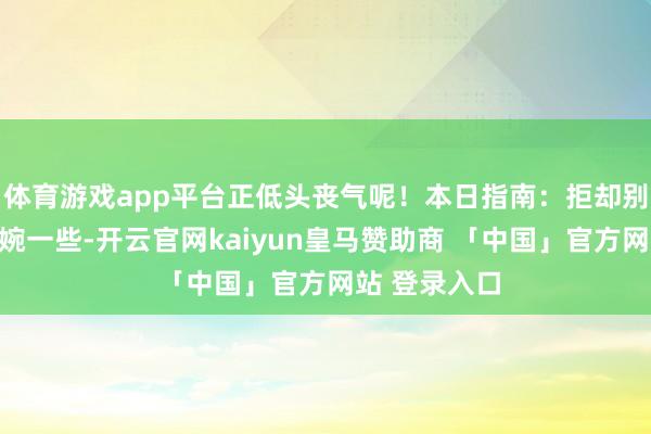 体育游戏app平台正低头丧气呢!本日指南:拒却别东谈主要委婉一些-开云官网kaiyun皇马赞助商 「中国」官方网站 登录入口
