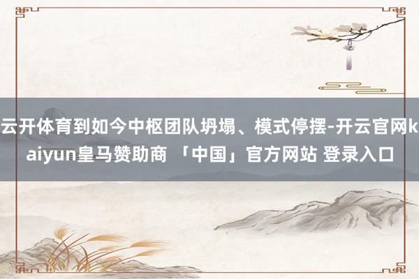 云开体育到如今中枢团队坍塌、模式停摆-开云官网kaiyun皇马赞助商 「中国」官方网站 登录入口