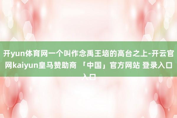开yun体育网一个叫作念禹王垴的高台之上-开云官网kaiyun皇马赞助商 「中国」官方网站 登录入口