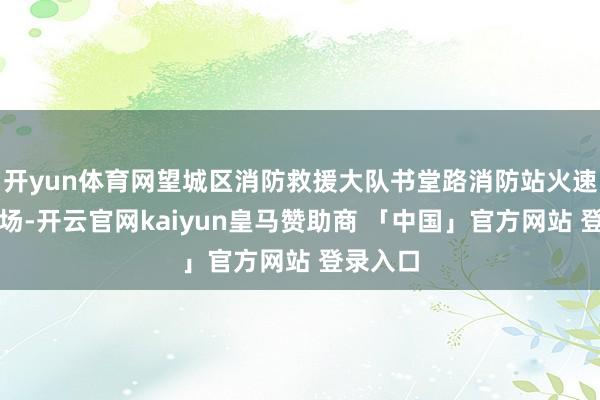 开yun体育网望城区消防救援大队书堂路消防站火速前去现场-开云官网kaiyun皇马赞助商 「中国」官方网站 登录入口