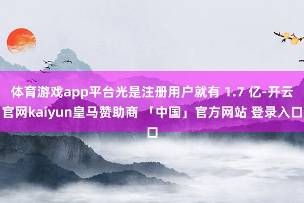 体育游戏app平台光是注册用户就有 1.7 亿-开云官网kaiyun皇马赞助商 「中国」官方网站 登录入口