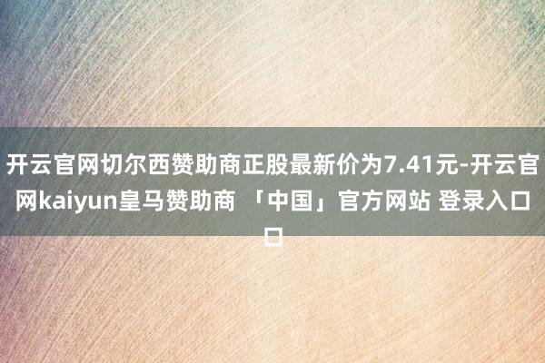 开云官网切尔西赞助商正股最新价为7.41元-开云官网kaiyun皇马赞助商 「中国」官方网站 登录入口