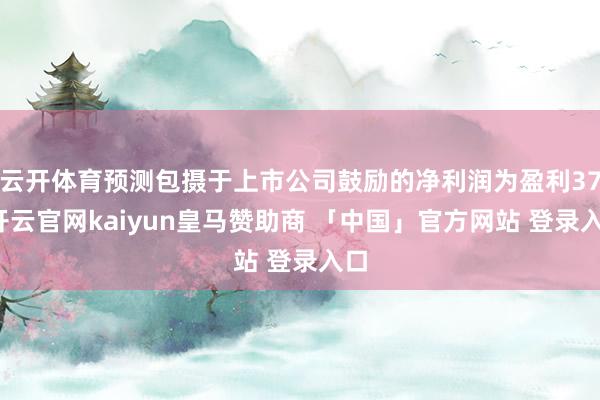 云开体育预测包摄于上市公司鼓励的净利润为盈利37-开云官网kaiyun皇马赞助商 「中国」官方网站 登录入口