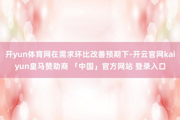 开yun体育网在需求环比改善预期下-开云官网kaiyun皇马赞助商 「中国」官方网站 登录入口