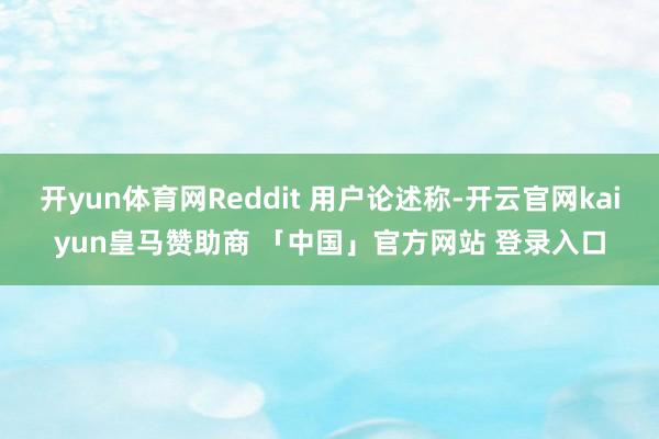 开yun体育网Reddit 用户论述称-开云官网kaiyun皇马赞助商 「中国」官方网站 登录入口