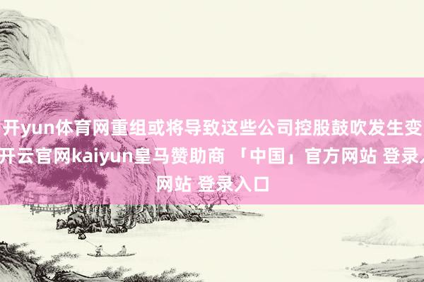 开yun体育网重组或将导致这些公司控股鼓吹发生变更-开云官网kaiyun皇马赞助商 「中国」官方网站 登录入口