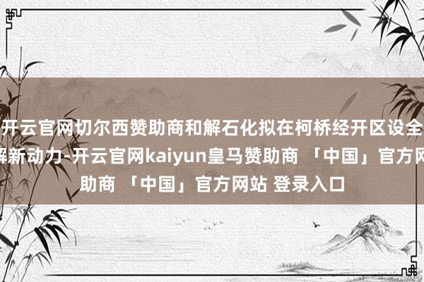 开云官网切尔西赞助商和解石化拟在柯桥经开区设全资子公司和解新动力-开云官网kaiyun皇马赞助商 「中国」官方网站 登录入口
