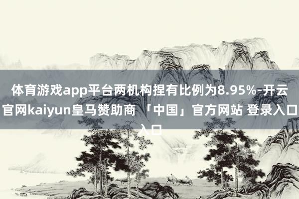 体育游戏app平台两机构捏有比例为8.95%-开云官网kaiyun皇马赞助商 「中国」官方网站 登录入口
