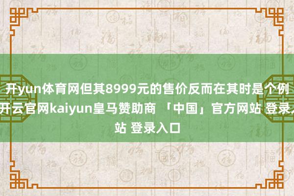 开yun体育网但其8999元的售价反而在其时是个例外-开云官网kaiyun皇马赞助商 「中国」官方网站 登录入口