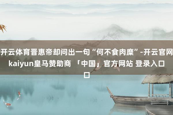 开云体育晋惠帝却问出一句“何不食肉糜”-开云官网kaiyun皇马赞助商 「中国」官方网站 登录入口