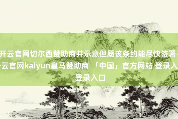 开云官网切尔西赞助商并示意但愿该条约能尽快签署-开云官网kaiyun皇马赞助商 「中国」官方网站 登录入口