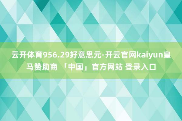 云开体育956.29好意思元-开云官网kaiyun皇马赞助商 「中国」官方网站 登录入口