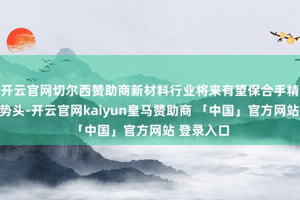 开云官网切尔西赞助商新材料行业将来有望保合手精采的发展势头-开云官网kaiyun皇马赞助商 「中国」官方网站 登录入口