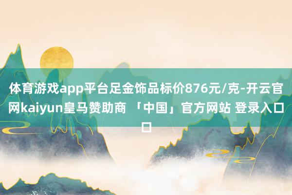 体育游戏app平台足金饰品标价876元/克-开云官网kaiyun皇马赞助商 「中国」官方网站 登录入口